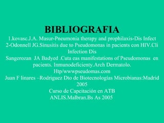 BIBLIOGRAFIA 1.kovasc.J.A. Masur-Pneumonia therapy and prophilaxis-Dis Infect 2-Odonnell JG.Sinusitis due to Pseudomonas in pacients con HIV.Cli Infection Dis Sangerozan  JA Badyed .Cuta eas manifestations of Pseudomonas  en pacients. Inmunodeficienty.Arch Dermatolo. Htp/wwwpseudomas.com Juan F linares –Rodriguez Dto de Biotecnologías Microbianas:Madrid 2005 Curso de Capcitación en ATB ANLIS.Malbran.Bs As 2005   