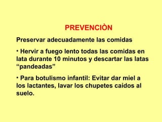 PREVENCIÒN
Preservar adecuadamente las comidas
• Hervir a fuego lento todas las comidas en
lata durante 10 minutos y descartar las latas
“pandeadas”
• Para botulismo infantil: Evitar dar miel a
los lactantes, lavar los chupetes caídos al
suelo.

 