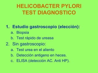 HELICOBACTER PYLORI
TEST DIAGNOSTICO
1. Estudio gastroscopio (elección):
a. Biopsia
b. Test rápido de ureasa

2. Sin gastroscopio:
a. Test urea en el aliento
b. Detección antigeno en heces.
c. ELISA (detección AC. Anti HP).

 