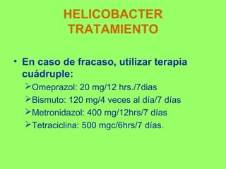 HELICOBACTER
TRATAMIENTO
• En caso de fracaso, utilizar terapia
cuádruple:
Omeprazol: 20 mg/12 hrs./7dias
Bismuto: 120 mg/4 veces al día/7 días
Metronidazol: 400 mg/12hrs/7 días
Tetraciclina: 500 mgc/6hrs/7 días.

 