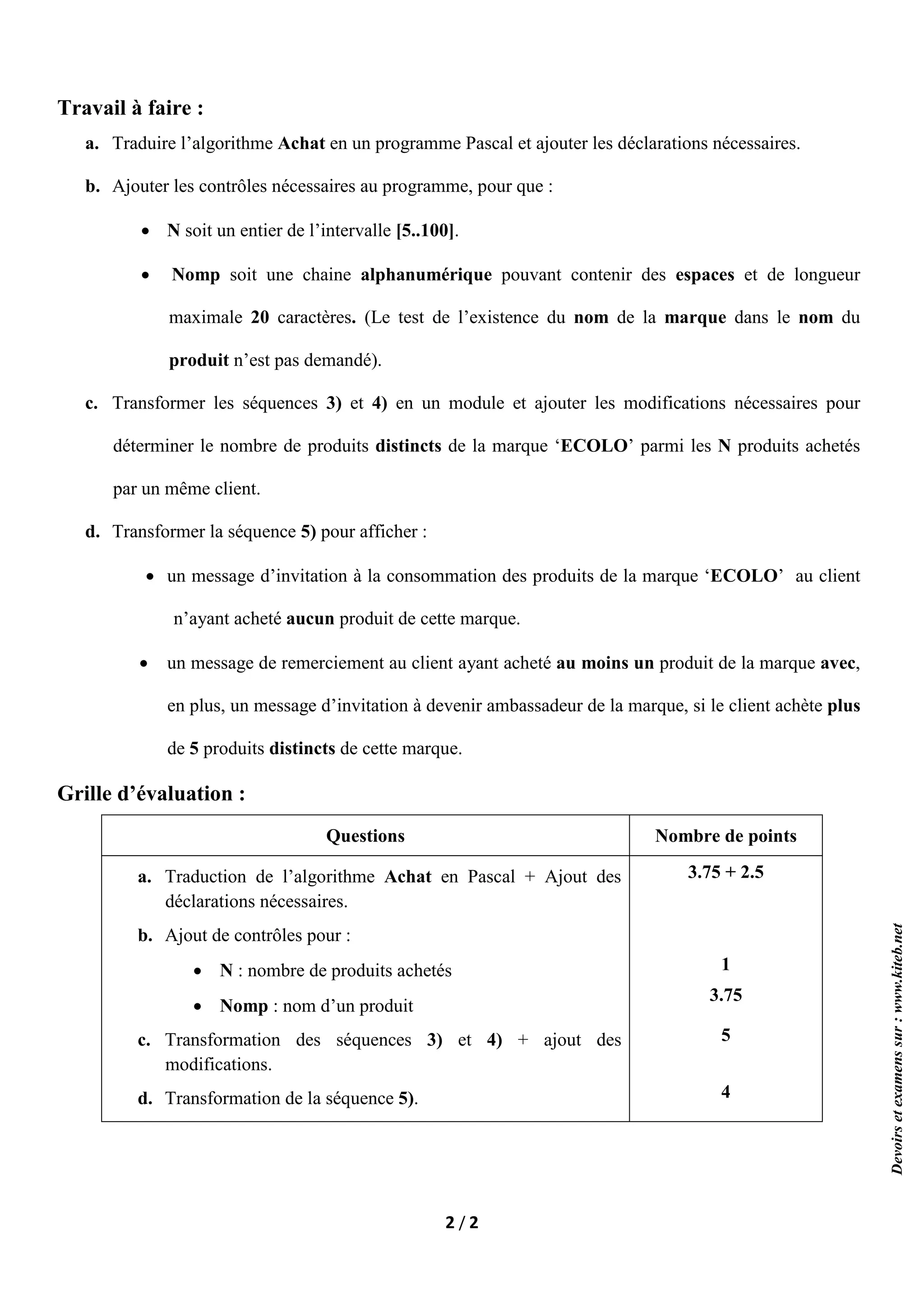 2 / 2
Travail à faire :
a. Traduire l’algorithme Achat en un programme Pascal et ajouter les déclarations nécessaires.
b. Ajouter les contrôles nécessaires au programme, pour que :
 N soit un entier de l’intervalle [5..100].
 Nomp soit une chaine alphanumérique pouvant contenir des espaces et de longueur
maximale 20 caractères. (Le test de l’existence du nom de la marque dans le nom du
produit n’est pas demandé).
c. Transformer les séquences 3) et 4) en un module et ajouter les modifications nécessaires pour
déterminer le nombre de produits distincts de la marque ‘ECOLO’ parmi les N produits achetés
par un même client.
d. Transformer la séquence 5) pour afficher :
 un message d’invitation à la consommation des produits de la marque ‘ECOLO’ au client
n’ayant acheté aucun produit de cette marque.
 un message de remerciement au client ayant acheté au moins un produit de la marque avec,
en plus, un message d’invitation à devenir ambassadeur de la marque, si le client achète plus
de 5 produits distincts de cette marque.
Grille d’évaluation :
Questions Nombre de points
a. Traduction de l’algorithme Achat en Pascal + Ajout des
déclarations nécessaires.
b. Ajout de contrôles pour :
 N : nombre de produits achetés
 Nomp : nom d’un produit
c. Transformation des séquences 3) et 4) + ajout des
modifications.
d. Transformation de la séquence 5).
3.75 + 2.5
1
3.75
5
4
Devoirs
et
examens
sur
:
www.kiteb.net
 