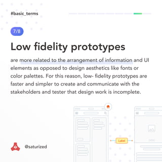 Label
Low ﬁdelity prototypes
7/8
are more related to the arrangement of information and UI
elements as opposed to design aesthetics like fonts or
color palettes. For this reason, low- ﬁdelity prototypes are
faster and simpler to create and communicate with the
stakeholders and tester that design work is incomplete.
#basic_terms
@saturized
 