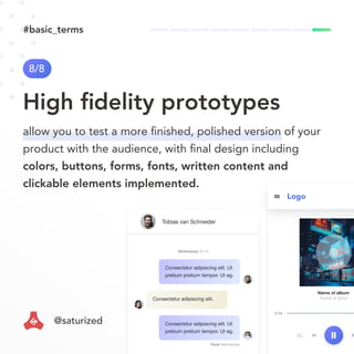 2:54
Name of album
Name of artist
Logo
Consectetur adipiscing elit. Ut
pretium pretium tempor. Ut eg.
Consectetur adipiscing elit. Ut
pretium pretium tempor. Ut eg.
Read Wednesday
Wednesday 22:14
Consectetur adipiscing elit.
Tobias van Schneider
High ﬁdelity prototypes
8/8
allow you to test a more ﬁnished, polished version of your
product with the audience, with ﬁnal design including
colors, buttons, forms, fonts, written content and
clickable elements implemented.
#basic_terms
@saturized
 