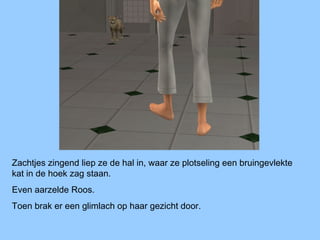 Zachtjes zingend liep ze de hal in, waar ze plotseling een bruingevlekte
kat in de hoek zag staan.
Even aarzelde Roos.
Toen brak er een glimlach op haar gezicht door.
 