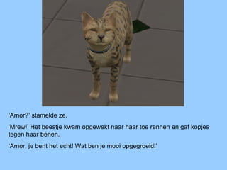 ‘Amor?’ stamelde ze.
‘Mrew!’ Het beestje kwam opgewekt naar haar toe rennen en gaf kopjes
tegen haar benen.
‘Amor, je bent het echt! Wat ben je mooi opgegroeid!’
 