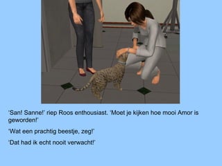 ‘San! Sanne!’ riep Roos enthousiast. ‘Moet je kijken hoe mooi Amor is
geworden!’
‘Wat een prachtig beestje, zeg!’
‘Dat had ik echt nooit verwacht!’
 