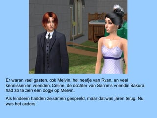 Er waren veel gasten, ook Melvin, het neefje van Ryan, en veel
kennissen en vrienden. Celine, de dochter van Sanne’s vriendin Sakura,
had zo te zien een oogje op Melvin.
Als kinderen hadden ze samen gespeeld, maar dat was jaren terug. Nu
was het anders.
 