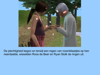 De plechtigheid begon en terwijl een regen van rozenblaadjes op hen
neerdaalde, wisselden Roos de Beer en Ryan Stolk de ringen uit.
 