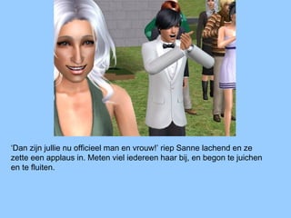 ‘Dan zijn jullie nu officieel man en vrouw!’ riep Sanne lachend en ze
zette een applaus in. Meten viel iedereen haar bij, en begon te juichen
en te fluiten.
 