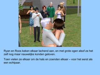 Ryan en Roos keken elkaar lachend aan, en met grote ogen alsof ze het
zelf nog maar nauwelijks konden geloven.
Toen vielen ze elkaar om de hals en zoenden elkaar – voor het eerst als
een echtpaar.
 