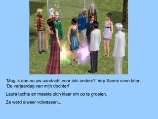 ‘Mag ik dan nu uw aandacht voor iets anders?’ riep Sanne even later.
‘De verjaardag van mijn dochter!’
Laura lachte en maakte zich klaar om op te groeien.
Ze werd alweer volwassen...
 