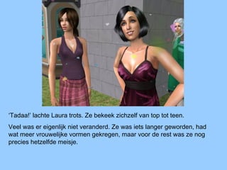 ‘Tadaa!’ lachte Laura trots. Ze bekeek zichzelf van top tot teen.
Veel was er eigenlijk niet veranderd. Ze was iets langer geworden, had
wat meer vrouwelijke vormen gekregen, maar voor de rest was ze nog
precies hetzelfde meisje.
 