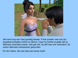Het werd nog een heel gezellig feestje. Frank praatte veel met zijn
jeugdkameraadjes Celine en Melvin, maar hij merkte al gelijk dat ze
allemaal veranderd waren. Dat gaf niet, hij zelf was ook veranderd. Ze
waren allemaal volwassener geworden.
En die Celine, dat was best een leuke meid!
 