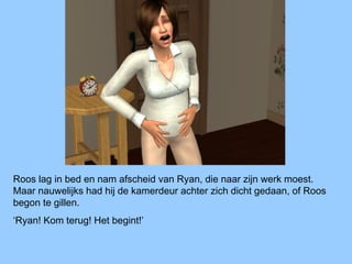 Roos lag in bed en nam afscheid van Ryan, die naar zijn werk moest.
Maar nauwelijks had hij de kamerdeur achter zich dicht gedaan, of Roos
begon te gillen.
‘Ryan! Kom terug! Het begint!’
 