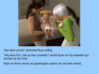 ‘Een klein jochie!’ stamelde Roos dolblij.
‘Hey lieve Eric, ben je daar eindelijk?’ lachte Ryan en hij kriebelde zijn
zoontje op zijn buik.
Ryan en Roos waren de gelukkigste ouders van de hele wereld.
 