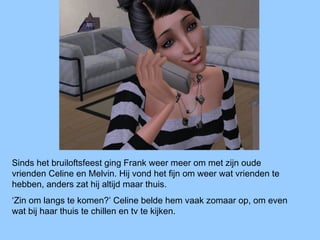 Sinds het bruiloftsfeest ging Frank weer meer om met zijn oude
vrienden Celine en Melvin. Hij vond het fijn om weer wat vrienden te
hebben, anders zat hij altijd maar thuis.
‘Zin om langs te komen?’ Celine belde hem vaak zomaar op, om even
wat bij haar thuis te chillen en tv te kijken.
 