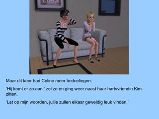Maar dit keer had Celine meer bedoelingen.
‘Hij komt er zo aan.’ zei ze en ging weer naast haar hartsvriendin Kim
zitten.
‘Let op mijn woorden, jullie zullen elkaar geweldig leuk vinden.’
 