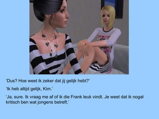 ‘Dus? Hoe weet ik zeker dat jij gelijk hebt?’
‘Ik heb altijd gelijk, Kim.’
‘Ja, sure. Ik vraag me af of ik die Frank leuk vindt. Je weet dat ik nogal
kritisch ben wat jongens betreft.’
 