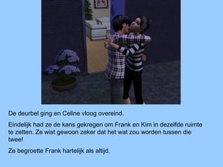De deurbel ging en Celine vloog overeind.
Eindelijk had ze de kans gekregen om Frank en Kim in dezelfde ruimte
te zetten. Ze wist gewoon zeker dat het wat zou worden tussen die
twee!
Ze begroette Frank hartelijk als altijd.
 