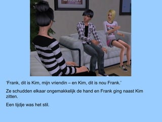 ‘Frank, dit is Kim, mijn vriendin – en Kim, dit is nou Frank.’
Ze schudden elkaar ongemakkelijk de hand en Frank ging naast Kim
zitten.
Een tijdje was het stil.
 