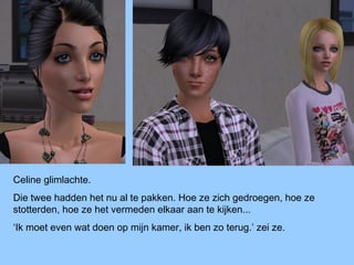 Celine glimlachte.
Die twee hadden het nu al te pakken. Hoe ze zich gedroegen, hoe ze
stotterden, hoe ze het vermeden elkaar aan te kijken...
‘Ik moet even wat doen op mijn kamer, ik ben zo terug.’ zei ze.
 