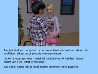 Aan het eind van de avond namen ze lachend afscheid van elkaar. Ze
knuffelden elkaar alsof ze oude vrienden waren.
‘Je komt maar een keer muziek bij me luisteren. Ik heb het nieuwe
album van FOB, vindt je vast leuk.’
‘Die ken ik allang joh, je loopt achter!’ grinnikte Frank plagend.
 