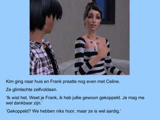 Kim ging naar huis en Frank praatte nog even met Celine.
Ze glimlachte zelfvoldaan.
‘Ik wist het. Weet je Frank, ik heb jullie gewoon gekoppeld. Je mag me
wel dankbaar zijn.’
‘Gekoppeld? We hebben niks hoor, maar ze is wel aardig.’
 