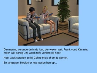 Die mening veranderde in de loop der weken wel. Frank vond Kim niet
meer ‘wel aardig’, hij werd zelfs verliefd op haar!
Heel vaak spraken ze bij Celine thuis af om te gamen.
En langzaam bloeide er iets tussen hen op...
 