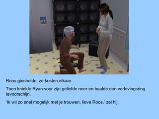 Roos giechelde, ze kusten elkaar.
Toen knielde Ryan voor zijn geliefde neer en haalde een verlovingsring
tevoorschijn.
‘Ik wil zo snel mogelijk met je trouwen, lieve Roos.’ zei hij.
 