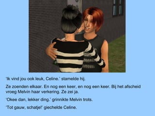 ‘Ik vind jou ook leuk, Celine.’ stamelde hij.
Ze zoenden elkaar. En nog een keer, en nog een keer. Bij het afscheid
vroeg Melvin haar verkering. Ze zei ja.
‘Okee dan, lekker ding.’ grinnikte Melvin trots.
‘Tot gauw, schatje!’ giechelde Celine.
 