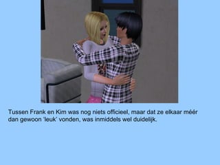 Tussen Frank en Kim was nog niets officieel, maar dat ze elkaar méér
dan gewoon ‘leuk’ vonden, was inmiddels wel duidelijk.
 