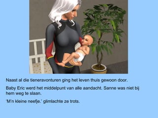 Naast al die tieneravonturen ging het leven thuis gewoon door.
Baby Eric werd het middelpunt van alle aandacht. Sanne was niet bij
hem weg te slaan.
‘M’n kleine neefje.’ glimlachte ze trots.
 
