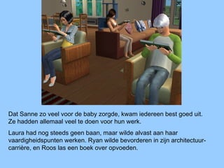 Dat Sanne zo veel voor de baby zorgde, kwam iedereen best goed uit.
Ze hadden allemaal veel te doen voor hun werk.
Laura had nog steeds geen baan, maar wilde alvast aan haar
vaardigheidspunten werken. Ryan wilde bevorderen in zijn architectuur-
carrière, en Roos las een boek over opvoeden.
 