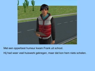 Met een opperbest humeur kwam Frank uit school.
Hij had weer veel huiswerk gekregen, maar dat kon hem niets schelen.
 