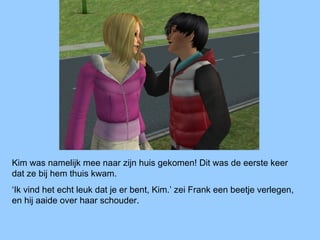 Kim was namelijk mee naar zijn huis gekomen! Dit was de eerste keer
dat ze bij hem thuis kwam.
‘Ik vind het echt leuk dat je er bent, Kim.’ zei Frank een beetje verlegen,
en hij aaide over haar schouder.
 
