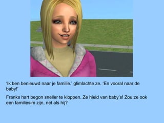 ‘Ik ben benieuwd naar je familie.’ glimlachte ze. ‘En vooral naar de
baby!’
Franks hart begon sneller te kloppen. Ze hield van baby’s! Zou ze ook
een familiesim zijn, net als hij?
 