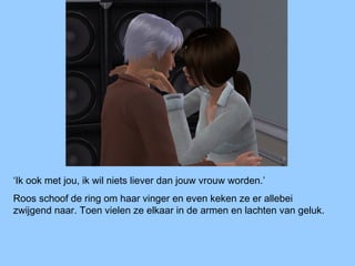 ‘Ik ook met jou, ik wil niets liever dan jouw vrouw worden.’
Roos schoof de ring om haar vinger en even keken ze er allebei
zwijgend naar. Toen vielen ze elkaar in de armen en lachten van geluk.
 