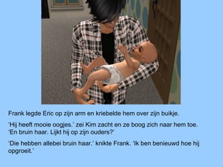 Frank legde Eric op zijn arm en kriebelde hem over zijn buikje.
‘Hij heeft mooie oogjes.’ zei Kim zacht en ze boog zich naar hem toe.
‘En bruin haar. Lijkt hij op zijn ouders?’
‘Die hebben allebei bruin haar.’ knikte Frank. ‘Ik ben benieuwd hoe hij
opgroeit.’
 