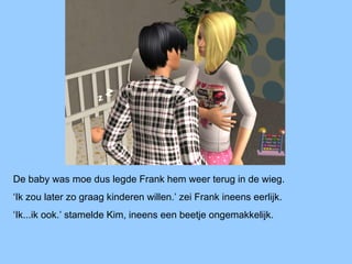 De baby was moe dus legde Frank hem weer terug in de wieg.
‘Ik zou later zo graag kinderen willen.’ zei Frank ineens eerlijk.
‘Ik...ik ook.’ stamelde Kim, ineens een beetje ongemakkelijk.
 