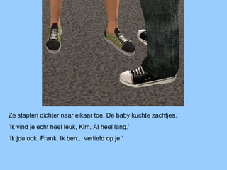 Ze stapten dichter naar elkaar toe. De baby kuchte zachtjes.
‘Ik vind je echt heel leuk, Kim. Al heel lang.’
‘Ik jou ook, Frank. Ik ben... verliefd op je.’
 