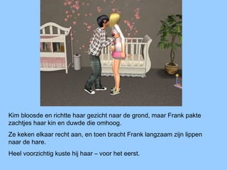 Kim bloosde en richtte haar gezicht naar de grond, maar Frank pakte
zachtjes haar kin en duwde die omhoog.
Ze keken elkaar recht aan, en toen bracht Frank langzaam zijn lippen
naar de hare.
Heel voorzichtig kuste hij haar – voor het eerst.
 