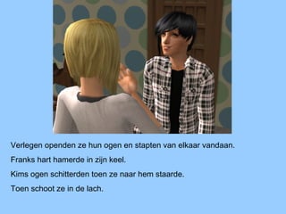 Verlegen openden ze hun ogen en stapten van elkaar vandaan.
Franks hart hamerde in zijn keel.
Kims ogen schitterden toen ze naar hem staarde.
Toen schoot ze in de lach.
 