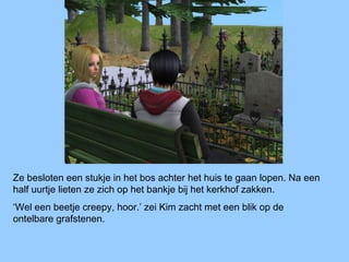 Ze besloten een stukje in het bos achter het huis te gaan lopen. Na een
half uurtje lieten ze zich op het bankje bij het kerkhof zakken.
‘Wel een beetje creepy, hoor.’ zei Kim zacht met een blik op de
ontelbare grafstenen.
 