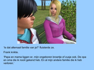 ‘Is dat allemaal familie van je?’ fluisterde ze.
Frank knikte.
‘Papa en mama liggen er, mijn ongeboren broertje of zusje ook. De opa
en oma die ik nooit gekend heb. En al mijn andere familie die ik heb
verloren.’
 