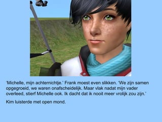 ‘Michelle, mijn achternichtje.’ Frank moest even slikken. ‘We zijn samen
opgegroeid, we waren onafscheidelijk. Maar vlak nadat mijn vader
overleed, stierf Michelle ook. Ik dacht dat ik nooit meer vrolijk zou zijn.’
Kim luisterde met open mond.
 