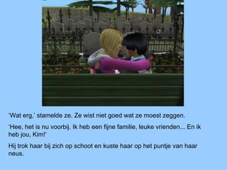 ‘Wat erg,’ stamelde ze. Ze wist niet goed wat ze moest zeggen.
‘Hee, het is nu voorbij. Ik heb een fijne familie, leuke vrienden... En ik
heb jou, Kim!’
Hij trok haar bij zich op schoot en kuste haar op het puntje van haar
neus.
 