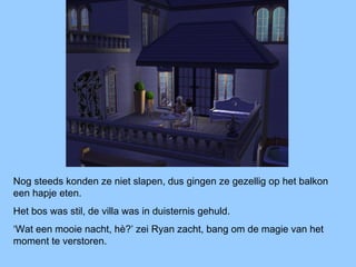 Nog steeds konden ze niet slapen, dus gingen ze gezellig op het balkon
een hapje eten.
Het bos was stil, de villa was in duisternis gehuld.
‘Wat een mooie nacht, hè?’ zei Ryan zacht, bang om de magie van het
moment te verstoren.
 
