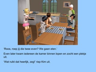 ‘Roos, roep jij die twee even? We gaan eten.’
Even later kwam iedereen de kamer binnen lopen en zocht een plekje
uit.
‘Wat ruikt dat heerlijk, zeg!’ riep Kim uit.
 