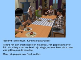‘Bedankt,’ lachte Ryan. ‘Kom maar gauw zitten.’
Tijdens het eten praatte iedereen met elkaar. Het gesprek ging over
Eric, die al begon om te rollen in zijn wiegje, en over Roos, die zo moe
was gebleven na de bevalling.
Maar het ging ook over Frank en Kim.
 