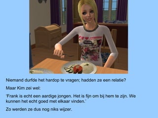 Niemand durfde het hardop te vragen; hadden ze een relatie?
Maar Kim zei wel:
‘Frank is echt een aardige jongen. Het is fijn om bij hem te zijn. We
kunnen het echt goed met elkaar vinden.’
Zo werden ze dus nog niks wijzer.
 